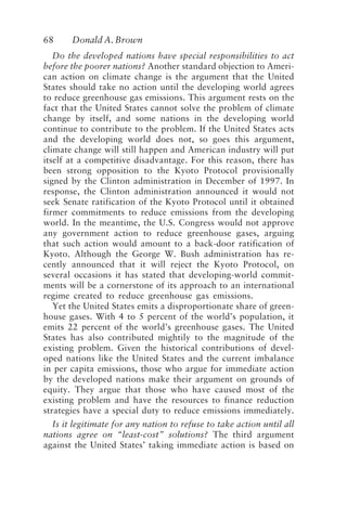 68 Donald A. Brown
Do the developed nations have special responsibilities to act
before the poorer nations? Another standard objection to Ameri-
can action on climate change is the argument that the United
States should take no action until the developing world agrees
to reduce greenhouse gas emissions. This argument rests on the
fact that the United States cannot solve the problem of climate
change by itself, and some nations in the developing world
continue to contribute to the problem. If the United States acts
and the developing world does not, so goes this argument,
climate change will still happen and American industry will put
itself at a competitive disadvantage. For this reason, there has
been strong opposition to the Kyoto Protocol provisionally
signed by the Clinton administration in December of 1997. In
response, the Clinton administration announced it would not
seek Senate ratification of the Kyoto Protocol until it obtained
firmer commitments to reduce emissions from the developing
world. In the meantime, the U.S. Congress would not approve
any government action to reduce greenhouse gases, arguing
that such action would amount to a back-door ratification of
Kyoto. Although the George W. Bush administration has re-
cently announced that it will reject the Kyoto Protocol, on
several occasions it has stated that developing-world commit-
ments will be a cornerstone of its approach to an international
regime created to reduce greenhouse gas emissions.
Yet the United States emits a disproportionate share of green-
house gases. With 4 to 5 percent of the world’s population, it
emits 22 percent of the world’s greenhouse gases. The United
States has also contributed mightily to the magnitude of the
existing problem. Given the historical contributions of devel-
oped nations like the United States and the current imbalance
in per capita emissions, those who argue for immediate action
by the developed nations make their argument on grounds of
equity. They argue that those who have caused most of the
existing problem and have the resources to finance reduction
strategies have a special duty to reduce emissions immediately.
Is it legitimate for any nation to refuse to take action until all
nations agree on “least-cost” solutions? The third argument
against the United States’ taking immediate action is based on
Brown.p65 08/29/01, 3:26 PM
68
 