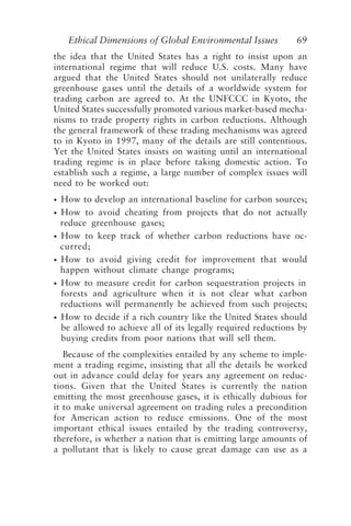 Ethical Dimensions of Global Environmental Issues 69
the idea that the United States has a right to insist upon an
international regime that will reduce U.S. costs. Many have
argued that the United States should not unilaterally reduce
greenhouse gases until the details of a worldwide system for
trading carbon are agreed to. At the UNFCCC in Kyoto, the
United States successfully promoted various market-based mecha-
nisms to trade property rights in carbon reductions. Although
the general framework of these trading mechanisms was agreed
to in Kyoto in 1997, many of the details are still contentious.
Yet the United States insists on waiting until an international
trading regime is in place before taking domestic action. To
establish such a regime, a large number of complex issues will
need to be worked out:
• How to develop an international baseline for carbon sources;
• How to avoid cheating from projects that do not actually
reduce greenhouse gases;
• How to keep track of whether carbon reductions have oc-
curred;
• How to avoid giving credit for improvement that would
happen without climate change programs;
• How to measure credit for carbon sequestration projects in
forests and agriculture when it is not clear what carbon
reductions will permanently be achieved from such projects;
• How to decide if a rich country like the United States should
be allowed to achieve all of its legally required reductions by
buying credits from poor nations that will sell them.
Because of the complexities entailed by any scheme to imple-
ment a trading regime, insisting that all the details be worked
out in advance could delay for years any agreement on reduc-
tions. Given that the United States is currently the nation
emitting the most greenhouse gases, it is ethically dubious for
it to make universal agreement on trading rules a precondition
for American action to reduce emissions. One of the most
important ethical issues entailed by the trading controversy,
therefore, is whether a nation that is emitting large amounts of
a pollutant that is likely to cause great damage can use as a
Brown.p65 08/29/01, 3:27 PM
69
 