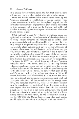 70 Donald A. Brown
valid excuse for not taking action the fact that other nations
will not agree to a trading regime that might reduce costs.
There are, finally, several other ethical issues raised by the
American approach to establishing a trading regime. They
include questions of whether the atmosphere’s capacity to ab-
sorb safely some amount of greenhouse gases should be divided
up into property rights that can be brought and sold, and
whether a trading regime based upon an inequitable allocation
among nations is just.
What national targets for reducing greenhouse gases are
equitable? In addition to the dubiousness of allowing efficiency
to trump ethical concerns, the trading regime suffers from
another potentially serious ethical problem: it can only be ethi-
cally benign if the preliminary allocation is just.19
Before trad-
ing can take place, nations must agree on a fair allocation of
emissions allowances that will become the baseline of the sys-
tem. Because the United States has between 4 and 5 percent of
the world’s population but emits 22 percent of the greenhouse
gases, its final share of allowable emissions ought to take into
consideration its disproportionate responsibility for the problem.
In Kyoto in 1997, the United States agreed to a 7-percent
reduction below 1990 levels. This was a first step toward
reducing greenhouse gases, but only a small step: far greater
levels of reduction will be needed to stabilize greenhouse gases
in the atmosphere at safe levels. To achieve that goal, all the
world’s nations will need to reduce emissions by 50 to 80
percent below the level of emissions in 1990. Given the varia-
tions in historical and cumulative emissions, current total and
per capita emissions, and factors such as wealth, energy struc-
tures, and resource endowment, what are equitable national
caps for greenhouse gas emissions? Some developing nations
have argued that distributive justice demands that national
allocations be based on a per capita calculation. The United
States has resisted discussions of an equitable basis for deter-
mining national responsibilities, despite the fact that in ratify-
ing the UNFCCC the United States agreed that each nation
should reduce its emissions according to equitable criteria.20
Brown.p65 08/29/01, 3:27 PM
70
 