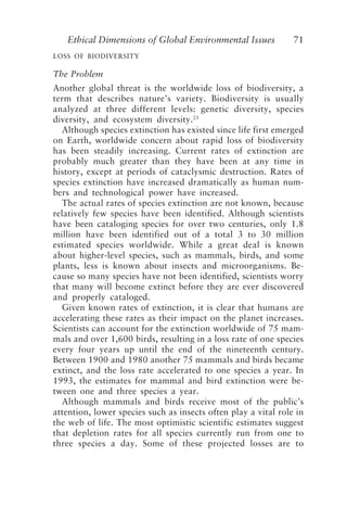 Ethical Dimensions of Global Environmental Issues 71
LOSS OF BIODIVERSITY
The Problem
Another global threat is the worldwide loss of biodiversity, a
term that describes nature’s variety. Biodiversity is usually
analyzed at three different levels: genetic diversity, species
diversity, and ecosystem diversity.21
Although species extinction has existed since life first emerged
on Earth, worldwide concern about rapid loss of biodiversity
has been steadily increasing. Current rates of extinction are
probably much greater than they have been at any time in
history, except at periods of cataclysmic destruction. Rates of
species extinction have increased dramatically as human num-
bers and technological power have increased.
The actual rates of species extinction are not known, because
relatively few species have been identified. Although scientists
have been cataloging species for over two centuries, only 1.8
million have been identified out of a total 3 to 30 million
estimated species worldwide. While a great deal is known
about higher-level species, such as mammals, birds, and some
plants, less is known about insects and microorganisms. Be-
cause so many species have not been identified, scientists worry
that many will become extinct before they are ever discovered
and properly cataloged.
Given known rates of extinction, it is clear that humans are
accelerating these rates as their impact on the planet increases.
Scientists can account for the extinction worldwide of 75 mam-
mals and over 1,600 birds, resulting in a loss rate of one species
every four years up until the end of the nineteenth century.
Between 1900 and 1980 another 75 mammals and birds became
extinct, and the loss rate accelerated to one species a year. In
1993, the estimates for mammal and bird extinction were be-
tween one and three species a year.
Although mammals and birds receive most of the public’s
attention, lower species such as insects often play a vital role in
the web of life. The most optimistic scientific estimates suggest
that depletion rates for all species currently run from one to
three species a day. Some of these projected losses are to
Brown.p65 08/29/01, 3:27 PM
71
 