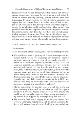 Ethical Dimensions of Global Environmental Issues 73
biodiversity will be lost. Moreover, other species-rich areas in
poorer nations are threatened by activities such as logging. In
order to relieve grinding poverty, poorer nations have been
encouraged by richer nations to exploit natural resources for
export. For this reason there is an indirect causal link between
the use of resources in the developed world and their exploita-
tion in the developing world. Although the richer nations have
provided limited funds to protect biodiversity in poorer nations,
the richer nations often deny that they have any special respon-
sibility to protect biodiversity. Many international meetings on
biodiversity have been marked by bitter disagreement between
rich and poor nations about who should pay for this protection.
OTHER EMERGING GLOBAL ENVIRONMENTAL PROBLEMS
The Problems
There are several other serious global environmental problems:
• Worldwide evidence is growing of threats to ecosystems and
human health caused by long-range air pollution. There is
particular concern about a class of chemicals generally re-
ferred to as persistent organic pollutants (POPs). POPs are
receiving international attention because they are toxic to
humans and animals, do not degrade readily in the environ-
ment, tend to bioaccumulate, and often change from a solid to
gaseous phase and thereby travel long distances in the air
before being redeposited in the environment. Scientific evi-
dence is mounting that some POPs cause a variety of genetic,
reproductive, and behavioral abnormalities in wildlife and
humans, and may be associated with increased incidence in
humans of cancer and neurological deficits.22
• Marine ecosystems in coastal areas around the world are
being seriously threatened by urbanization and the aquatic
pollution it creates. Recent losses of coral reefs around the
world are of particular concern. Humans are also endanger-
ing marine food supplies by overexploiting fish stocks.23
• The world’s fresh water supply is under great threat from
overuse, expanding populations, and pollution. Almost a bil-
lion people do not have adequate drinking water, and dimin-
Brown.p65 08/29/01, 3:27 PM
73
 