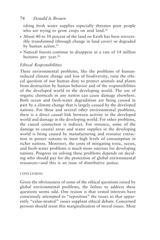 74 Donald A. Brown
ishing fresh water supplies especially threaten poor people
who are trying to grow crops on arid land.24
• About 40 to 50 percent of the land on Earth has been irrevers-
ibly transformed (through change in land cover) or degraded
by human action.25
• Natural forests continue to disappear at a rate of 14 million
hectares per year.26
Ethical Responsibilities
These environmental problems, like the problems of human-
induced climate change and loss of biodiversity, raise the ethi-
cal question of our human duty to protect animals and plants
from destruction by human behavior and of the responsibilities
of the developed world to the developing world. The use of
organic chemicals in any nation can cause damage elsewhere.
Both ocean and fresh-water degradation are being caused in
part by a climate change that is largely caused by the developed
nations. For these and several other environmental problems,
there is a direct causal link between activity in the developed
world and damage in the developing world. For other problems,
the causal connection is indirect. For instance, some of the
damage to coastal areas and water supplies in the developing
world is being caused by manufacturing and resource extrac-
tion in poorer nations to meet high levels of consumption in
richer nations. Moreover, the costs of mitigating toxic, ocean,
and fresh-water problems is much more onerous for developing
nations. Progress on solving these problems depends on decid-
ing who should pay for the protection of global environmental
resources—and this is an issue of distributive justice.
CONCLUSION
Given the obviousness of some of the ethical questions raised by
global environmental problems, the failure to address these
questions seems odd. One reason is that vested interests have
consciously attempted to “reposition” the issues so that appar-
ently “value-neutral” issues supplant ethical debate. Concerned
persons should resist this marginalization of moral issues. Most
Brown.p65 08/29/01, 3:27 PM
74
 