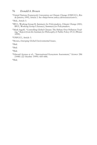 76 Donald A. Brown
16
United Nations Framework Convention on Climate Change (UNFCCC), Rio
de Janeiro, 1992, Article 2. See <http://www.unfccc.de/resource/conv/>.
17
Ibid., Article 3.
18
IPCC, Working Group II, Summary for Policymakers, Climate Change 2001;
IPCC, Working Group I (Science), Summary for Policymakers.
19
Mark Sagoff, “Controlling Global Climate: The Debate Over Pollution Trad-
ing,” Report from the Institute for Philosophy & Public Policy 19 (1) (Winter
1999).
20
UNFCCC, Article 3.
21
Brown, Emerging Global Environmental Issues.
22
Ibid.
23
Ibid.
24
Ibid.
25
Edward Ayensu et al., “International Ecosystem Assessment,” Science 286
(5440) (22 October 1999): 685–686.
26
Ibid.
Brown.p65 08/29/01, 3:27 PM
76
 