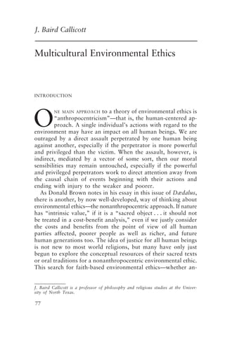 Multicultural Environmental Ethics 77
77
J. Baird Callicott
Multicultural Environmental Ethics
O
INTRODUCTION
NE MAIN APPROACH to a theory of environmental ethics is
“anthropocentricism”—that is, the human-centered ap-
proach. A single individual’s actions with regard to the
environment may have an impact on all human beings. We are
outraged by a direct assault perpetrated by one human being
against another, especially if the perpetrator is more powerful
and privileged than the victim. When the assault, however, is
indirect, mediated by a vector of some sort, then our moral
sensibilities may remain untouched, especially if the powerful
and privileged perpetrators work to direct attention away from
the causal chain of events beginning with their actions and
ending with injury to the weaker and poorer.
As Donald Brown notes in his essay in this issue of Dædalus,
there is another, by now well-developed, way of thinking about
environmental ethics—the nonanthropocentric approach. If nature
has “intrinsic value,” if it is a “sacred object . . . it should not
be treated in a cost-benefit analysis,” even if we justly consider
the costs and benefits from the point of view of all human
parties affected, poorer people as well as richer, and future
human generations too. The idea of justice for all human beings
is not new to most world religions, but many have only just
begun to explore the conceptual resources of their sacred texts
or oral traditions for a nonanthropocentric environmental ethic.
This search for faith-based environmental ethics—whether an-
J. Baird Callicott is a professor of philosophy and religious studies at the Univer-
sity of North Texas.
Callicott2.p65 08/29/01, 3:27 PM
77
 