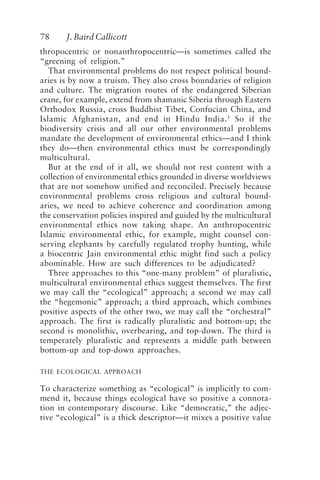 78 J. Baird Callicott
thropocentric or nonanthropocentric—is sometimes called the
“greening of religion.”
That environmental problems do not respect political bound-
aries is by now a truism. They also cross boundaries of religion
and culture. The migration routes of the endangered Siberian
crane, for example, extend from shamanic Siberia through Eastern
Orthodox Russia, cross Buddhist Tibet, Confucian China, and
Islamic Afghanistan, and end in Hindu India.1
So if the
biodiversity crisis and all our other environmental problems
mandate the development of environmental ethics—and I think
they do—then environmental ethics must be correspondingly
multicultural.
But at the end of it all, we should not rest content with a
collection of environmental ethics grounded in diverse worldviews
that are not somehow unified and reconciled. Precisely because
environmental problems cross religious and cultural bound-
aries, we need to achieve coherence and coordination among
the conservation policies inspired and guided by the multicultural
environmental ethics now taking shape. An anthropocentric
Islamic environmental ethic, for example, might counsel con-
serving elephants by carefully regulated trophy hunting, while
a biocentric Jain environmental ethic might find such a policy
abominable. How are such differences to be adjudicated?
Three approaches to this “one-many problem” of pluralistic,
multicultural environmental ethics suggest themselves. The first
we may call the “ecological” approach; a second we may call
the “hegemonic” approach; a third approach, which combines
positive aspects of the other two, we may call the “orchestral”
approach. The first is radically pluralistic and bottom-up; the
second is monolithic, overbearing, and top-down. The third is
temperately pluralistic and represents a middle path between
bottom-up and top-down approaches.
THE ECOLOGICAL APPROACH
To characterize something as “ecological” is implicitly to com-
mend it, because things ecological have so positive a connota-
tion in contemporary discourse. Like “democratic,” the adjec-
tive “ecological” is a thick descriptor—it mixes a positive value
Callicott2.p65 08/29/01, 3:28 PM
78
 