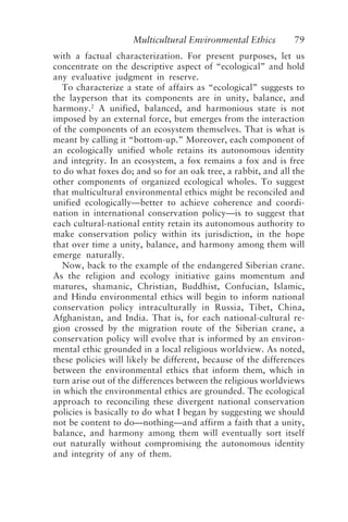 Multicultural Environmental Ethics 79
with a factual characterization. For present purposes, let us
concentrate on the descriptive aspect of “ecological” and hold
any evaluative judgment in reserve.
To characterize a state of affairs as “ecological” suggests to
the layperson that its components are in unity, balance, and
harmony.2
A unified, balanced, and harmonious state is not
imposed by an external force, but emerges from the interaction
of the components of an ecosystem themselves. That is what is
meant by calling it “bottom-up.” Moreover, each component of
an ecologically unified whole retains its autonomous identity
and integrity. In an ecosystem, a fox remains a fox and is free
to do what foxes do; and so for an oak tree, a rabbit, and all the
other components of organized ecological wholes. To suggest
that multicultural environmental ethics might be reconciled and
unified ecologically—better to achieve coherence and coordi-
nation in international conservation policy—is to suggest that
each cultural-national entity retain its autonomous authority to
make conservation policy within its jurisdiction, in the hope
that over time a unity, balance, and harmony among them will
emerge naturally.
Now, back to the example of the endangered Siberian crane.
As the religion and ecology initiative gains momentum and
matures, shamanic, Christian, Buddhist, Confucian, Islamic,
and Hindu environmental ethics will begin to inform national
conservation policy intraculturally in Russia, Tibet, China,
Afghanistan, and India. That is, for each national-cultural re-
gion crossed by the migration route of the Siberian crane, a
conservation policy will evolve that is informed by an environ-
mental ethic grounded in a local religious worldview. As noted,
these policies will likely be different, because of the differences
between the environmental ethics that inform them, which in
turn arise out of the differences between the religious worldviews
in which the environmental ethics are grounded. The ecological
approach to reconciling these divergent national conservation
policies is basically to do what I began by suggesting we should
not be content to do—nothing—and affirm a faith that a unity,
balance, and harmony among them will eventually sort itself
out naturally without compromising the autonomous identity
and integrity of any of them.
Callicott2.p65 08/29/01, 3:28 PM
79
 