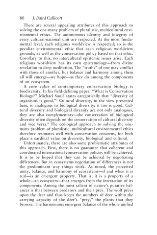 80 J. Baird Callicott
There are several appealing attributes of this approach to
solving the one-many problem of pluralistic, multicultural envi-
ronmental ethics. The autonomous identity and integrity of
every cultural-national unit are respected. At the most funda-
mental level, each religious worldview is respected; so is the
peculiar environmental ethic that each religious worldview
grounds, as well as the conservation policy based on that ethic.
Corollary to this, no intercultural epistemic issues arise. Each
religious worldview has its own epistemology—from divine
revelation to deep meditation. The “truths” of one may conflict
with those of another, but balance and harmony among them
all will emerge—we hope—as they do among the components
of an ecosystem.
A core value of contemporary conservation biology is
biodiversity. In his field-defining paper, “What is Conservation
Biology?” Michael Soulé states categorically that “diversity of
organisms is good.”3
Cultural diversity, in the view presented
here, is analogous to biological diversity; it too is good. Cul-
tural diversity and biological diversity are not only analogous,
they are also complementary—the conservation of biological
diversity often depends on the conservation of cultural diversity
and vice versa.4
The ecological approach to solving the one-
many problem of pluralistic, multicultural environmental ethics
therefore resonates well with conservation concerns, for both
place a cardinal value on diversity, biological and cultural.
Unfortunately, there are also some problematic attributes of
this approach. First, there is no guarantee that coherent and
coordinated international conservation policies will be achieved.
It is to be hoped that they can be achieved by negotiating
differences. But in ecosystems negotiation of differences is not
the predominant way things work. As noted, the perceived
unity, balance, and harmony of ecosystems—if and when it is
real—is an emergent property. That is, it is a property of a
whole—an ecosystem—that emerges from the interaction of its
components. Among the most salient of nature’s putative bal-
ances is that between predators and their prey. The wolf preys
upon the deer and thus keeps the numbers of deer within the
carrying capacity of the deer’s “prey,” the plants that they
browse. The harmonious emergent balance of the whole unified
Callicott2.p65 08/29/01, 3:28 PM
80
 