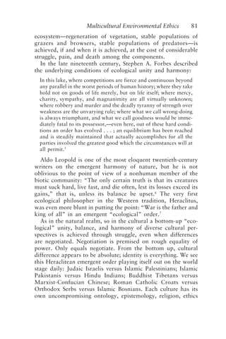 Multicultural Environmental Ethics 81
ecosystem—regeneration of vegetation, stable populations of
grazers and browsers, stable populations of predators—is
achieved, if and when it is achieved, at the cost of considerable
struggle, pain, and death among the components.
In the late nineteenth century, Stephen A. Forbes described
the underlying conditions of ecological unity and harmony:
In this lake, where competitions are fierce and continuous beyond
any parallel in the worst periods of human history; where they take
hold not on goods of life merely, but on life itself; where mercy,
charity, sympathy, and magnanimity are all virtually unknown;
where robbery and murder and the deadly tyranny of strength over
weakness are the unvarying rule; where what we call wrong-doing
is always triumphant, and what we call goodness would be imme-
diately fatal to its possessor,—even here, out of these hard condi-
tions an order has evolved . . . ; an equilibrium has been reached
and is steadily maintained that actually accomplishes for all the
parties involved the greatest good which the circumstances will at
all permit.5
Aldo Leopold is one of the most eloquent twentieth-century
writers on the emergent harmony of nature, but he is not
oblivious to the point of view of a nonhuman member of the
biotic community: “The only certain truth is that its creatures
must suck hard, live fast, and die often, lest its losses exceed its
gains,” that is, unless its balance be upset.6
The very first
ecological philosopher in the Western tradition, Heraclitus,
was even more blunt in putting the point: “War is the father and
king of all” in an emergent “ecological” order.7
As in the natural realm, so in the cultural a bottom-up “eco-
logical” unity, balance, and harmony of diverse cultural per-
spectives is achieved through struggle, even when differences
are negotiated. Negotiation is premised on rough equality of
power. Only equals negotiate. From the bottom up, cultural
difference appears to be absolute; identity is everything. We see
this Heraclitean emergent order playing itself out on the world
stage daily: Judaic Israelis versus Islamic Palestinians; Islamic
Pakistanis versus Hindu Indians; Buddhist Tibetans versus
Marxist-Confucian Chinese; Roman Catholic Croats versus
Orthodox Serbs versus Islamic Bosnians. Each culture has its
own uncompromising ontology, epistemology, religion, ethics
Callicott2.p65 08/29/01, 3:28 PM
81
 