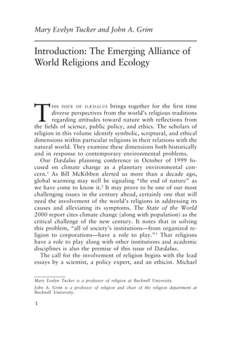 Emerging Alliance of World Religions and Ecology 1
1
Mary Evelyn Tucker and John A. Grim
Introduction: The Emerging Alliance of
World Religions and Ecology
T
HIS ISSUE OF DÆDALUS brings together for the first time
diverse perspectives from the world’s religious traditions
regarding attitudes toward nature with reflections from
the fields of science, public policy, and ethics. The scholars of
religion in this volume identify symbolic, scriptural, and ethical
dimensions within particular religions in their relations with the
natural world. They examine these dimensions both historically
and in response to contemporary environmental problems.
Our Dædalus planning conference in October of 1999 fo-
cused on climate change as a planetary environmental con-
cern.1
As Bill McKibben alerted us more than a decade ago,
global warming may well be signaling “the end of nature” as
we have come to know it.2
It may prove to be one of our most
challenging issues in the century ahead, certainly one that will
need the involvement of the world’s religions in addressing its
causes and alleviating its symptoms. The State of the World
2000 report cites climate change (along with population) as the
critical challenge of the new century. It notes that in solving
this problem, “all of society’s institutions—from organized re-
ligion to corporations—have a role to play.”3
That religions
have a role to play along with other institutions and academic
disciplines is also the premise of this issue of Dædalus.
The call for the involvement of religion begins with the lead
essays by a scientist, a policy expert, and an ethicist. Michael
Mary Evelyn Tucker is a professor of religion at Bucknell University.
John A. Grim is a professor of religion and chair of the religion department at
Bucknell University.
Tucker and Grim.p65 08/29/01, 3:22 PM
1
 