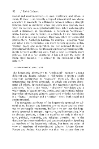 82 J. Baird Callicott
(social and environmental)—its own worldview and ethos, in
short. If there is no broadly accepted intercultural worldview
and ethos to reconcile the differences between cultures, struggle
between them is inevitable when they come into conflict, even
when the outcome is a negotiated settlement. When such struggles
reach a stalemate, an equilibrium—a bottom-up “ecological”
unity, balance, and harmony—is achieved. To me personally,
this is not an inviting prospect. However, other environmental
philosophers—Catherine Larrère, for example—disagree: “One
can relish a more conflictual and more bottom-up global order,
wherein peace and cooperation are not achieved through a
preordained wholeness, but through temporary, precarious settle-
ments between conflicting units. Such a view is certainly more
political, but it is not unnatural. It has not only the merit of
being more realistic; it is similar to the ecological order of
nature.”8
THE HEGEMONIC APPROACH
The hegemonic alternative to “ecological” harmony among
different and diverse cultures is Hobbesian in spirit: a single
sovereign superpower to “overawe” them all. This is the
untempered top-down approach, in which one culture domi-
nates all others. Epistemologically, the hegemonic approach is
absolutist. There is one “true,” “objective” worldview and a
wide variety of quaint myths, stories, and superstitions belong-
ing to the subordinated cultures. Associated with this worldview
is a “factual” ontology and a “correct” ethos, both social and
environmental.
The repugnant attributes of the hegemonic approach to cul-
tural unity, balance, and harmony are too many and too obvi-
ous to thoroughly enumerate. Suffice it to say that the hege-
monic approach is arrogant, repressive, and homogenizing. Not
so obvious, perhaps, is that it is manifest not only in the mili-
tary, political, economic, and religious domains, but in the
domain of environmental ethics and conservation policy. Speaking
as members of the hegemonic culture, but from the point of
view of members of subordinated cultures, Arturo Gomez-
Pompa and Andrea Kaus point out that “we assume that our
Callicott2.p65 08/29/01, 3:28 PM
82
 