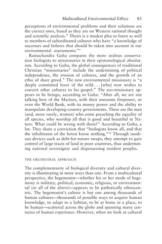 Multicultural Environmental Ethics 83
perceptions of environmental problems and their solutions are
the correct ones, based as they are on Western rational thought
and scientific analysis.” Theirs is a modest plea to listen as well
to members of subordinated cultures who have “a knowledge of
successes and failures that should be taken into account in our
environmental assessments.”9
Ramachandra Guha compares the more zealous conserva-
tion biologists to missionaries in their epistemological absolut-
ism. According to Guha, the global consequences of traditional
Christian “missionaries” include the undermining of political
independence, the erosion of cultures, and the growth of an
ethic of sheer greed.” The new environmental missionary is “a
deeply committed lover of the wild . . . [who] now wishes to
convert other cultures to his gospel.” The eco-missionary ap-
pears to be benign, according to Guha: “After all, we are not
talking here of the Marines, with their awesome firepower, or
even the World Bank, with its money power and the ability to
manipulate developing-country governments. These are the men
(and, more rarely, women) who come preaching the equality of
all species, who worship all that is good and beautiful in Na-
ture. What could be wrong with them?” According to Guha, a
lot. They share a conviction that “biologists know all, and that
the inhabitants of the forest know nothing.”10
Through insidi-
ous devices such as debt-for-nature swaps, they attempt to gain
control of large tracts of land in poor countries, thus undermin-
ing national sovereignty and dispossessing resident peoples.
THE ORCHESTRAL APPROACH
The complementarity of biological diversity and cultural diver-
sity is illuminating in more ways than one. From a multicultural
perspective, the hegemonist—whether his or her mode of hege-
mony is military, political, economic, religious, or environmen-
tal (or all of the above)—appears to be pathetically ethnocen-
tric. The hegemonist’s culture is but one among thousands of
human cultures—thousands of possible ways to acquire human
knowledge, to adapt to a habitat, to be at home in a place, to
be human—scattered across the globe and spanning many cen-
turies of human experience. However, when we look at cultural
Callicott2.p65 08/29/01, 3:28 PM
83
 