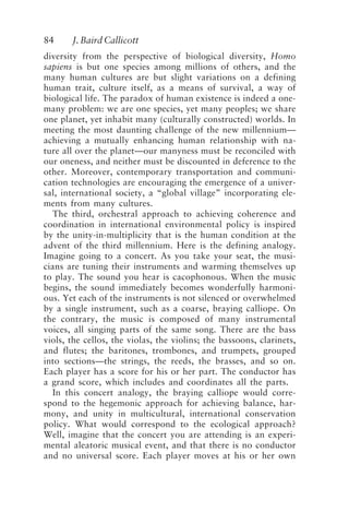84 J. Baird Callicott
diversity from the perspective of biological diversity, Homo
sapiens is but one species among millions of others, and the
many human cultures are but slight variations on a defining
human trait, culture itself, as a means of survival, a way of
biological life. The paradox of human existence is indeed a one-
many problem: we are one species, yet many peoples; we share
one planet, yet inhabit many (culturally constructed) worlds. In
meeting the most daunting challenge of the new millennium—
achieving a mutually enhancing human relationship with na-
ture all over the planet—our manyness must be reconciled with
our oneness, and neither must be discounted in deference to the
other. Moreover, contemporary transportation and communi-
cation technologies are encouraging the emergence of a univer-
sal, international society, a “global village” incorporating ele-
ments from many cultures.
The third, orchestral approach to achieving coherence and
coordination in international environmental policy is inspired
by the unity-in-multiplicity that is the human condition at the
advent of the third millennium. Here is the defining analogy.
Imagine going to a concert. As you take your seat, the musi-
cians are tuning their instruments and warming themselves up
to play. The sound you hear is cacophonous. When the music
begins, the sound immediately becomes wonderfully harmoni-
ous. Yet each of the instruments is not silenced or overwhelmed
by a single instrument, such as a coarse, braying calliope. On
the contrary, the music is composed of many instrumental
voices, all singing parts of the same song. There are the bass
viols, the cellos, the violas, the violins; the bassoons, clarinets,
and flutes; the baritones, trombones, and trumpets, grouped
into sections—the strings, the reeds, the brasses, and so on.
Each player has a score for his or her part. The conductor has
a grand score, which includes and coordinates all the parts.
In this concert analogy, the braying calliope would corre-
spond to the hegemonic approach for achieving balance, har-
mony, and unity in multicultural, international conservation
policy. What would correspond to the ecological approach?
Well, imagine that the concert you are attending is an experi-
mental aleatoric musical event, and that there is no conductor
and no universal score. Each player moves at his or her own
Callicott2.p65 08/29/01, 3:28 PM
84
 