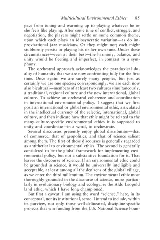 Multicultural Environmental Ethics 85
pace from tuning and warming up to playing whatever he or
she feels like playing. After some time of conflict, struggle, and
negotiation, the players might settle on some common theme,
upon which each plays an idiosyncratic variation—as do im-
provisational jazz musicians. Or they might not; each might
stubbornly persist in playing his or her own tune. Under these
circumstances—even at their best—the harmony, balance, and
unity would be fleeting and imperfect, in contrast to a sym-
phony.
The orchestral approach acknowledges the paradoxical du-
ality of humanity that we are now confronting fully for the first
time. Once again: we are surely many peoples, but just as
certainly we are one species; correspondingly, we are each now
also bicultural—members of at least two cultures simultaneously,
a traditional, regional culture and the new international, global
culture. To achieve an orchestral coherence and coordination
in international environmental policy, I suggest that we first
posit an international or global environmental ethic, articulated
in the intellectual currency of the eclectic, international, global
culture, and then indicate how that ethic might be related to the
many culture-specific environmental ethics it is supposed to
unify and coordinate—in a word, to orchestrate.
Several discourses presently enjoy global distribution—that
of commerce, that of geopolitics, and that of science salient
among them. The first of these discourses is generally regarded
as antithetical to environmental ethics. The second is generally
considered to be the global framework for implementing envi-
ronmental policy, but not a substantive foundation for it. That
leaves the discourse of science. If an environmental ethic could
be grounded in science, it would be universally intelligible and
acceptable, at least among all the denizens of the global village,
as we enter the third millennium. The environmental ethic most
thoroughly grounded in the discourse of science, more particu-
larly in evolutionary biology and ecology, is the Aldo Leopold
land ethic, which I have long championed.
But first a caveat: I am using the word “science,” here, in its
conceptual, not its institutional, sense. I intend to include, within
its purview, not only those well-delineated, discipline-specific
projects that win funding from the U.S. National Science Foun-
Callicott2.p65 08/29/01, 3:28 PM
85
 