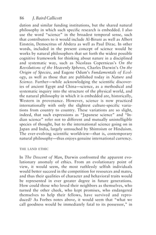 86 J. Baird Callicott
dation and similar funding institutions, but the shared natural
philosophy in which such specific research is embedded. I also
use the word “science” in the broadest temporal sense, such
that contributors to it would include Al-Biruni as well as Albert
Einstein, Democritus of Abdera as well as Paul Dirac. In other
words, included in the present concept of science would be
works by natural philosophers that set forth the widest possible
cognitive framework for thinking about nature in a disciplined
and systematic way, such as Nicolaus Copernicus’s On the
Revolutions of the Heavenly Spheres, Charles Darwin’s On the
Origin of Species, and Eugene Odum’s Fundamentals of Ecol-
ogy, as well as those that are published today in Nature and
Science. Further—while acknowledging the scientific discover-
ies of ancient Egypt and China—science, as a methodical and
systematic inquiry into the structure of the physical world, and
the natural philosophy in which it is embedded are, historically,
Western in provenance. However, science is now practiced
internationally with only the slightest culture-specific varia-
tions from country to country. These variations are so slight,
indeed, that such expressions as “Japanese science” and “In-
dian science” refer not to different and mutually unintelligible
species of thought, but to the international science going on in
Japan and India, largely untouched by Shintoism or Hinduism.
The ever-evolving scientific worldview—that is, contemporary
natural philosophy—thus enjoys genuine international currency.
THE LAND ETHIC
In The Descent of Man, Darwin confronted the apparent evo-
lutionary anomaly of ethics. From an evolutionary point of
view, it would seem, the most ruthlessly selfish individuals
would better succeed in the competition for resources and mates,
and thus their qualities of character and behavioral traits would
be represented in ever greater degree in future generations.
How could those who loved their neighbors as themselves, who
turned the other cheek, who kept promises, who endangered
themselves to help their fellows, have survived and repro-
duced? As Forbes notes above, it would seem that “what we
call goodness would be immediately fatal to its possessor,” in
Callicott2.p65 08/29/01, 3:28 PM
86
 