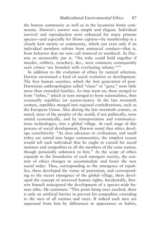 Multicultural Environmental Ethics 87
the human community as well as in the lacustrine biotic com-
munity. Darwin’s answer was simple and elegant. Individual
survival and reproduction were enhanced for many primate
species—and especially for Homo sapiens—by membership in a
closely knit society or community, which can exist only if its
individual members refrain from antisocial conduct—that is,
from behavior that we now call immoral or unethical. As Dar-
win so memorably put it, “No tribe could hold together if
murder, robbery, treachery, &c., were common; consequently
such crimes ‘are branded with everlasting infamy.’”11
In addition to the evolution of ethics by natural selection,
Darwin envisioned a kind of social evolution or development.
The first human societies, which the first generation of post-
Darwinian anthropologists called “clans” or “gens,” were little
more than extended families. As time went on, these merged to
form “tribes,” which in turn merged to form nationalities, then
eventually republics (or nation-states). In the late twentieth
century, republics merged into regional confederations, such as
the European Union. Also during the late twentieth century, as
noted, most of the peoples of the world, if not politically, were
united economically, and by transportation and communica-
tions technologies, into a global village. At each stage of this
process of social development, Darwin noted that ethics devel-
ops correlatively: “As man advances in civilisation, and small
tribes are united into larger communities, the simplest reason
would tell each individual that he ought to extend his social
instincts and sympathies to all the members of the same nation,
though personally unknown to him.” As the scope of ethics
expands to the boundaries of each emergent society, the con-
tent of ethics changes to accommodate and foster the new
social order. Thus, corresponding to the emergence of repub-
lics, there developed the virtue of patriotism, and correspond-
ing to the recent emergence of the global village, there devel-
oped the concept of universal human rights. Incidentally, Dar-
win himself anticipated the development of a species-wide hu-
man ethic. He continues: “This point being once reached, there
is only an artificial barrier to prevent his sympathies extending
to the men of all nations and races. If indeed such men are
separated from him by differences in appearance or habits,
Callicott2.p65 08/29/01, 3:28 PM
87
 