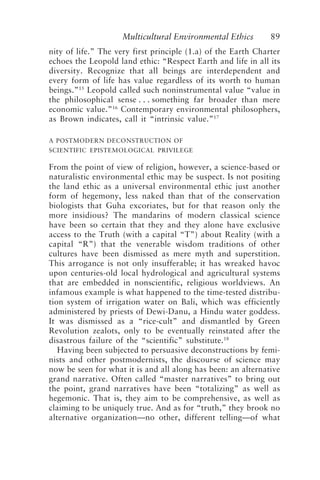 Multicultural Environmental Ethics 89
nity of life.” The very first principle (1.a) of the Earth Charter
echoes the Leopold land ethic: “Respect Earth and life in all its
diversity. Recognize that all beings are interdependent and
every form of life has value regardless of its worth to human
beings.”15
Leopold called such noninstrumental value “value in
the philosophical sense . . . something far broader than mere
economic value.”16
Contemporary environmental philosophers,
as Brown indicates, call it “intrinsic value.”17
A POSTMODERN DECONSTRUCTION OF
SCIENTIFIC EPISTEMOLOGICAL PRIVILEGE
From the point of view of religion, however, a science-based or
naturalistic environmental ethic may be suspect. Is not positing
the land ethic as a universal environmental ethic just another
form of hegemony, less naked than that of the conservation
biologists that Guha excoriates, but for that reason only the
more insidious? The mandarins of modern classical science
have been so certain that they and they alone have exclusive
access to the Truth (with a capital “T”) about Reality (with a
capital “R”) that the venerable wisdom traditions of other
cultures have been dismissed as mere myth and superstition.
This arrogance is not only insufferable; it has wreaked havoc
upon centuries-old local hydrological and agricultural systems
that are embedded in nonscientific, religious worldviews. An
infamous example is what happened to the time-tested distribu-
tion system of irrigation water on Bali, which was efficiently
administered by priests of Dewi-Danu, a Hindu water goddess.
It was dismissed as a “rice-cult” and dismantled by Green
Revolution zealots, only to be eventually reinstated after the
disastrous failure of the “scientific” substitute.18
Having been subjected to persuasive deconstructions by femi-
nists and other postmodernists, the discourse of science may
now be seen for what it is and all along has been: an alternative
grand narrative. Often called “master narratives” to bring out
the point, grand narratives have been “totalizing” as well as
hegemonic. That is, they aim to be comprehensive, as well as
claiming to be uniquely true. And as for “truth,” they brook no
alternative organization—no other, different telling—of what
Callicott2.p65 08/29/01, 3:28 PM
89
 