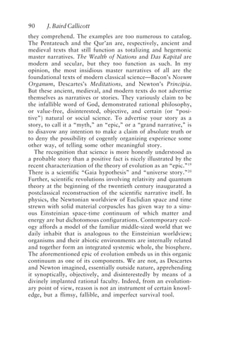 90 J. Baird Callicott
they comprehend. The examples are too numerous to catalog.
The Pentateuch and the Qur’an are, respectively, ancient and
medieval texts that still function as totalizing and hegemonic
master narratives. The Wealth of Nations and Das Kapital are
modern and secular, but they too function as such. In my
opinion, the most insidious master narratives of all are the
foundational texts of modern classical science—Bacon’s Novum
Organum, Descartes’s Meditations, and Newton’s Principia.
But these ancient, medieval, and modern texts do not advertise
themselves as narratives or stories. They variously claim to be
the infallible word of God, demonstrated rational philosophy,
or value-free, disinterested, objective, and certain (or “posi-
tive”) natural or social science. To advertise your story as a
story, to call it a “myth,” an “epic,” or a “grand narrative,” is
to disavow any intention to make a claim of absolute truth or
to deny the possibility of cogently organizing experience some
other way, of telling some other meaningful story.
The recognition that science is more honestly understood as
a probable story than a positive fact is nicely illustrated by the
recent characterization of the theory of evolution as an “epic.”19
There is a scientific “Gaia hypothesis” and “universe story.”20
Further, scientific revolutions involving relativity and quantum
theory at the beginning of the twentieth century inaugurated a
postclassical reconstruction of the scientific narrative itself. In
physics, the Newtonian worldview of Euclidian space and time
strewn with solid material corpuscles has given way to a sinu-
ous Einsteinian space-time continuum of which matter and
energy are but dichotomous configurations. Contemporary ecol-
ogy affords a model of the familiar middle-sized world that we
daily inhabit that is analogous to the Einsteinian worldview;
organisms and their abiotic environments are internally related
and together form an integrated systemic whole, the biosphere.
The aforementioned epic of evolution embeds us in this organic
continuum as one of its components. We are not, as Descartes
and Newton imagined, essentially outside nature, apprehending
it synoptically, objectively, and disinterestedly by means of a
divinely implanted rational faculty. Indeed, from an evolution-
ary point of view, reason is not an instrument of certain knowl-
edge, but a flimsy, fallible, and imperfect survival tool.
Callicott2.p65 08/29/01, 3:28 PM
90
 