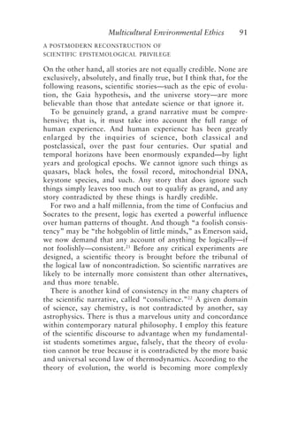 Multicultural Environmental Ethics 91
A POSTMODERN RECONSTRUCTION OF
SCIENTIFIC EPISTEMOLOGICAL PRIVILEGE
On the other hand, all stories are not equally credible. None are
exclusively, absolutely, and finally true, but I think that, for the
following reasons, scientific stories—such as the epic of evolu-
tion, the Gaia hypothesis, and the universe story—are more
believable than those that antedate science or that ignore it.
To be genuinely grand, a grand narrative must be compre-
hensive; that is, it must take into account the full range of
human experience. And human experience has been greatly
enlarged by the inquiries of science, both classical and
postclassical, over the past four centuries. Our spatial and
temporal horizons have been enormously expanded—by light
years and geological epochs. We cannot ignore such things as
quasars, black holes, the fossil record, mitochondrial DNA,
keystone species, and such. Any story that does ignore such
things simply leaves too much out to qualify as grand, and any
story contradicted by these things is hardly credible.
For two and a half millennia, from the time of Confucius and
Socrates to the present, logic has exerted a powerful influence
over human patterns of thought. And though “a foolish consis-
tency” may be “the hobgoblin of little minds,” as Emerson said,
we now demand that any account of anything be logically—if
not foolishly—consistent.21
Before any critical experiments are
designed, a scientific theory is brought before the tribunal of
the logical law of noncontradiction. So scientific narratives are
likely to be internally more consistent than other alternatives,
and thus more tenable.
There is another kind of consistency in the many chapters of
the scientific narrative, called “consilience.”22
A given domain
of science, say chemistry, is not contradicted by another, say
astrophysics. There is thus a marvelous unity and concordance
within contemporary natural philosophy. I employ this feature
of the scientific discourse to advantage when my fundamental-
ist students sometimes argue, falsely, that the theory of evolu-
tion cannot be true because it is contradicted by the more basic
and universal second law of thermodynamics. According to the
theory of evolution, the world is becoming more complexly
Callicott2.p65 08/29/01, 3:28 PM
91
 