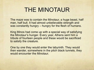 THE MINOTAUR
The maze was to contain the Minotaur, a huge beast, half
man, half bull. It had almost unbelievable strength and
was constantly hungry – hungry for the flesh of humans.
King Minos had come up with a special way of satisfying
the Minotaur’s hunger. Every year, Athens sent him a
tribute of fourteen people and these would be sacrificed
to satisfy the creature.
One by one they would enter the labyrinth. They would
then wander, somewhere in the pitch black tunnels, they
would encounter the Minotaur.
 