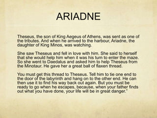 ARIADNE
Theseus, the son of King Aegeus of Athens, was sent as one of
the tributes. And when he arrived to the harbour, Ariadne, the
daughter of King Minos, was watching.
She saw Theseus and fell in love with him. She said to herself
that she would help him when it was his turn to enter the maze.
So she went to Daedalus and asked him to help Theseus from
the Minotaur. He gave her a great ball of flaxen thread.
You must get this thread to Theseus. Tell him to tie one end to
the door of the labyrinth and hang on to the other end. He can
then use it to find his way back out again. But you must be
ready to go when he escapes, because, when your father finds
out what you have done, your life will be in great danger.”
 