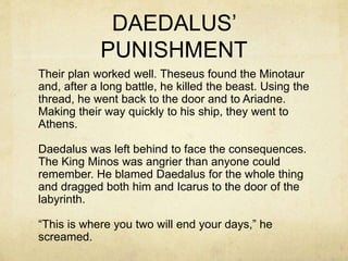 DAEDALUS’
PUNISHMENT
Their plan worked well. Theseus found the Minotaur
and, after a long battle, he killed the beast. Using the
thread, he went back to the door and to Ariadne.
Making their way quickly to his ship, they went to
Athens.
Daedalus was left behind to face the consequences.
The King Minos was angrier than anyone could
remember. He blamed Daedalus for the whole thing
and dragged both him and Icarus to the door of the
labyrinth.
“This is where you two will end your days,” he
screamed.
 