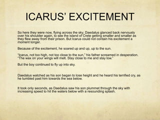 ICARUS’ EXCITEMENT
So here they were now, flying across the sky. Daedalus glanced back nervously
over his shoulder again, to see the island of Crete getting smaller and smaller as
they flew away from their prison. But Icarus could not contain his excitement a
moment longer.
Because of the excitement, he soared up and up, up to the sun.
“Icarus, not too high, not too close to the sun,” his father screamed in desperation.
“The wax on your wings will melt. Stay close to me and stay low.”
But the boy continued to fly up into sky.
Daedalus watched as his son began to lose height and he heard his terrified cry, as
he tumbled past him towards the sea below.
It took only seconds, as Daedalus saw his son plummet through the sky with
increasing speed to hit the waters below with a resounding splash.
 
