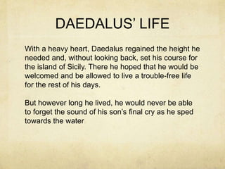 DAEDALUS’ LIFE
With a heavy heart, Daedalus regained the height he
needed and, without looking back, set his course for
the island of Sicily. There he hoped that he would be
welcomed and be allowed to live a trouble-free life
for the rest of his days.
But however long he lived, he would never be able
to forget the sound of his son’s final cry as he sped
towards the water
 