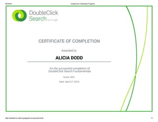 4/27/2016 DoubleClick Certification Programs
https://doubleclick­elearning.appspot.com/quizzes/results 1/1
CERTIFICATE OF COMPLETION
Awarded to:
ALICIA DODD
for the successful completion of
DoubleClick Search Fundamentals
Score: 83%
Date: April 27, 2016
 
