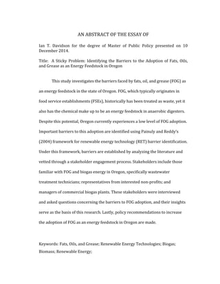  
AN	
  ABSTRACT	
  OF	
  THE	
  ESSAY	
  OF	
  
	
  
Ian	
   T.	
   Davidson	
   for	
   the	
   degree	
   of	
   Master	
   of	
   Public	
   Policy	
   presented	
   on	
   10	
  
December	
  2014.	
  
	
  
Title:	
  	
  A	
  Sticky	
  Problem:	
  Identifying	
  the	
  Barriers	
  to	
  the	
  Adoption	
  of	
  Fats,	
  Oils,	
  
and	
  Grease	
  as	
  an	
  Energy	
  Feedstock	
  in	
  Oregon	
  
	
  
	
  
This	
  study	
  investigates	
  the	
  barriers	
  faced	
  by	
  fats,	
  oil,	
  and	
  grease	
  (FOG)	
  as	
  
an	
  energy	
  feedstock	
  in	
  the	
  state	
  of	
  Oregon.	
  FOG,	
  which	
  typically	
  originates	
  in	
  
food	
  service	
  establishments	
  (FSEs),	
  historically	
  has	
  been	
  treated	
  as	
  waste,	
  yet	
  it	
  
also	
  has	
  the	
  chemical	
  make	
  up	
  to	
  be	
  an	
  energy	
  feedstock	
  in	
  anaerobic	
  digesters.	
  
Despite	
  this	
  potential,	
  Oregon	
  currently	
  experiences	
  a	
  low	
  level	
  of	
  FOG	
  adoption.	
  
Important	
  barriers	
  to	
  this	
  adoption	
  are	
  identified	
  using	
  Painuly	
  and	
  Reddy’s	
  
(2004)	
  framework	
  for	
  renewable	
  energy	
  technology	
  (RET)	
  barrier	
  identification.	
  
Under	
  this	
  framework,	
  barriers	
  are	
  established	
  by	
  analyzing	
  the	
  literature	
  and	
  
vetted	
  through	
  a	
  stakeholder	
  engagement	
  process.	
  Stakeholders	
  include	
  those	
  
familiar	
  with	
  FOG	
  and	
  biogas	
  energy	
  in	
  Oregon,	
  specifically	
  wastewater	
  
treatment	
  technicians;	
  representatives	
  from	
  interested	
  non-­‐profits;	
  and	
  
managers	
  of	
  commercial	
  biogas	
  plants.	
  These	
  stakeholders	
  were	
  interviewed	
  
and	
  asked	
  questions	
  concerning	
  the	
  barriers	
  to	
  FOG	
  adoption,	
  and	
  their	
  insights	
  
serve	
  as	
  the	
  basis	
  of	
  this	
  research.	
  Lastly,	
  policy	
  recommendations	
  to	
  increase	
  
the	
  adoption	
  of	
  FOG	
  as	
  an	
  energy	
  feedstock	
  in	
  Oregon	
  are	
  made.	
  	
  
	
  
Keywords:	
  Fats,	
  Oils,	
  and	
  Grease;	
  Renewable	
  Energy	
  Technologies;	
  Biogas;	
  
Biomass;	
  Renewable	
  Energy;	
  	
  
 
