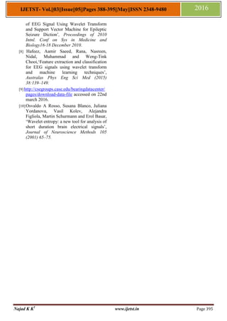 Najad K K1
www.ijetst.in Page 395
IJETST- Vol.||03||Issue||05||Pages 388-395||May||ISSN 2348-9480 2016
of EEG Signal Using Wavelet Transform
and Support Vector Machine for Epileptic
Seizure Diction‟, Proceedings of 2010
Intnl. Conf on Sys in Medicine and
Biology16-18 December 2010.
[8] Hafeez, Aamir Saeed, Rana, Nasreen,
Nidal, Muhammad and Weng-Tink
Chooi,„Feature extraction and classification
for EEG signals using wavelet transform
and machine learning techniques‟,
Australas Phys Eng Sci Med (2015)
38:139–149.
[9] http://csegroups.case.edu/bearingdatacenter/
pages/download-data-file accessed on 22nd
march 2016.
[10]Osvaldo A Rosso, Susana Blanco, Juliana
Yordanova, Vasil Kolev, Alejandra
Figliola, Martin Schurmann and Erol Basar,
„Wavelet entropy: a new tool for analysis of
short duration brain electrical signals‟,
Journal of Neuroscience Methods 105
(2001) 65–75.
 