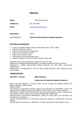Resume
Name: Neil Harold Simper.
Telephone: 832 542 6009
Email: neilh.simper@yahoo.com
Nationality: British
Last Position: Instrument & Protective Systems Engineer.
KEY SKILLS & SYNOPSIS.
• Control and Safety System Design & Integration (DCS / ESD / F&G)
• Protective Systems analysis
• Project engineering and management
• High level of computer literacy
• Good communications skills.
• Contractually and commercially aware.
• Experience gained in the Oil and Gas industry world-wide
Employed within the petrochemical industry for over 20 years.
Experience in detailed engineering design, for Safety, Control and SCADA systems.
Experience in Safety Instrumented System lifecycle, SIL and safety requirement
specifications.
Experienced in management of site and office based personnel both engineering and
commercially.
CAREER REVIEW.
May 2014 - Present KBR (Houston)
Instrument & Protective Systems Engineer.
Base at the BP Westlake 1, Houston office, for the Trinidad and Tobago onshore and
offshore facilities, CASIS project.
Duties include: -
The provision of specialist technical support and assurance for integrated control and
safety system (ICSS) hardware and software for the onshore and offshore facilities.
Participate in HAZOP’s and LOPA Studies, process hazard analysis, safety integrity level
(SIL) determination, design reviews and risk/reliability assessments.
Develop safety requirement specifications, safety life cycle plans, and operation and
maintenance procedures.
Produce recommendations for improving equipment operation, maintenance and proof
testing.
Provide technical guidance on application of codes, standards, project design criteria
 