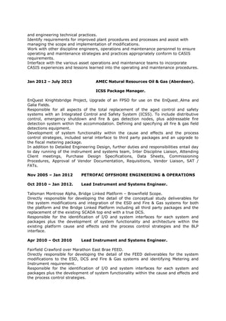 and engineering technical practices.
Identify requirements for improved plant procedures and processes and assist with
managing the scope and implementation of modifications.
Work with other discipline engineers, operations and maintenance personnel to ensure
operating and maintenance strategies and practices appropriately conform to CASIS
requirements.
Interface with the various asset operations and maintenance teams to incorporate
CASIS experiences and lessons learned into the operating and maintenance procedures.
Jan 2012 – July 2013 AMEC Natural Resources Oil & Gas (Aberdeen).
ICSS Package Manager.
EnQuest Knightsbridge Project, Upgrade of an FPSO for use on the EnQuest Alma and
Galia Fields.
Responsible for all aspects of the total replacement of the aged control and safety
systems with an Integrated Control and Safety System (ICSS). To include distributive
control, emergency shutdown and fire & gas detection nodes, plus addressable fire
detection system within the accommodation. Defining and specifying all fire & gas field
detections equipment.
Development of system functionality within the cause and effects and the process
control strategies, included serial interface to third party packages and an upgrade to
the fiscal metering package.
In addition to Detailed Engineering Design, further duties and responsibilities entail day
to day running of the instrument and systems team, Inter Discipline Liaison, Attending
Client meetings, Purchase Design Specifications, Data Sheets, Commissioning
Procedures, Approval of Vendor Documentation, Requisitions, Vendor Liaison, SAT /
FATs.
Nov 2005 – Jan 2012 PETROFAC OFFSHORE ENGINEERING & OPERATIONS
Oct 2010 – Jan 2012. Lead Instrument and Systems Engineer.
Talisman Montrose Alpha, Bridge Linked Platform – Brownfield Scope.
Directly responsible for developing the detail of the conceptual study deliverables for
the system modifications and integration of the ESD and Fire & Gas systems for both
the platform and the Bridge Linked Platform including all third party packages and the
replacement of the existing SCADA top end with a true DCS.
Responsible for the identification of I/O and system interfaces for each system and
packages plus the development of system functionality and architecture within the
existing platform cause and effects and the process control strategies and the BLP
interface.
Apr 2010 – Oct 2010 Lead Instrument and Systems Engineer.
Fairfield Crawford over Marathon East Brae FEED.
Directly responsible for developing the detail of the FEED deliverables for the system
modifications to the ESD, DCS and Fire & Gas systems and identifying Metering and
Instrument requirement.
Responsible for the identification of I/O and system interfaces for each system and
packages plus the development of system functionality within the cause and effects and
the process control strategies.
 