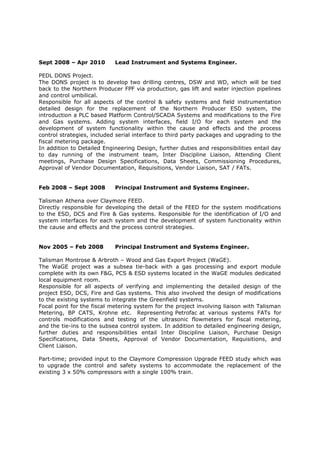 Sept 2008 – Apr 2010 Lead Instrument and Systems Engineer.
PEDL DONS Project.
The DONS project is to develop two drilling centres, DSW and WD, which will be tied
back to the Northern Producer FPF via production, gas lift and water injection pipelines
and control umbilical.
Responsible for all aspects of the control & safety systems and field instrumentation
detailed design for the replacement of the Northern Producer ESD system, the
introduction a PLC based Platform Control/SCADA Systems and modifications to the Fire
and Gas systems. Adding system interfaces, field I/O for each system and the
development of system functionality within the cause and effects and the process
control strategies, included serial interface to third party packages and upgrading to the
fiscal metering package.
In addition to Detailed Engineering Design, further duties and responsibilities entail day
to day running of the instrument team, Inter Discipline Liaison, Attending Client
meetings, Purchase Design Specifications, Data Sheets, Commissioning Procedures,
Approval of Vendor Documentation, Requisitions, Vendor Liaison, SAT / FATs.
Feb 2008 – Sept 2008 Principal Instrument and Systems Engineer.
Talisman Athena over Claymore FEED.
Directly responsible for developing the detail of the FEED for the system modifications
to the ESD, DCS and Fire & Gas systems. Responsible for the identification of I/O and
system interfaces for each system and the development of system functionality within
the cause and effects and the process control strategies.
Nov 2005 – Feb 2008 Principal Instrument and Systems Engineer.
Talisman Montrose & Arbroth – Wood and Gas Export Project (WaGE).
The WaGE project was a subsea tie-back with a gas processing and export module
complete with its own F&G, PCS & ESD systems located in the WaGE modules dedicated
local equipment room.
Responsible for all aspects of verifying and implementing the detailed design of the
project ESD, DCS, Fire and Gas systems. This also involved the design of modifications
to the existing systems to integrate the Greenfield systems.
Focal point for the fiscal metering system for the project involving liaison with Talisman
Metering, BP CATS, Krohne etc. Representing Petrofac at various systems FATs for
controls modifications and testing of the ultrasonic flowmeters for fiscal metering,
and the tie-ins to the subsea control system. In addition to detailed engineering design,
further duties and responsibilities entail Inter Discipline Liaison, Purchase Design
Specifications, Data Sheets, Approval of Vendor Documentation, Requisitions, and
Client Liaison.
Part-time; provided input to the Claymore Compression Upgrade FEED study which was
to upgrade the control and safety systems to accommodate the replacement of the
existing 3 x 50% compressors with a single 100% train.
 