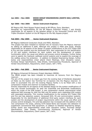 Jan 2001 – Nov 2005 WOOD GROUP ENGINEERING (NORTH SEA) LIMITED,
ABERDEEN
Apr 2005 – Nov 2005 Senior Instrument Engineer.
BP Magnus NGL Plant Bypass Project based at BP Offices, Dyce, Aberdeen.
Alongside my responsibilities for the BP Magnus Extension Project, I was directly
responsible for all aspects of the detailed design to the Honeywell Control and ICS
Triplex Shutdown System on the BP Magnus for the NGL Bypass project.
Feb 2003 – Mar 2005 Senior Instrument Engineer.
BP Magnus Additional Conductors Study and FEED, Aberdeen.
This project has been initiated to maintain the oil recovery from the Magnus reservoir
by adding an additional 8 wells. Although this project is FEED post study, directly
responsible for all aspects of the design of system modifications to the ICS Triplex ESD
& Fire and Gas systems and the Honeywell DCS. Also responsible for the identification
of I/O and system interfaces for each system and the development of system
functionality within the cause and effects and process control strategies. Further duties
were to specify the Hydraulic wellhead control systems and to expand the coverage of
the wellbay active fire protection. In addition to Detailed Engineering Design, further
duties and responsibilities entail attend Client Meetings, Inter Discipline Liaison,
Purchase Design Specifications, Data Sheets, Commissioning Procedures, Approval of
Vendor Documentation, Requisitions, Client Liaison, SAT / FATs.
Jan 2001 – Feb 2003 Senior Instrument Engineer.
BP Magnus Enhanced Oil Recovery Project Aberdeen (MEOR).
The MEOR project has been initiated to maximise oil recovery from the Magnus
reservoir.
The aim of the project is to import gas from the existing East of Shetlands deepwater
oil fields via the Sullom Voe Terminal for re-injection into the Magnus reservoir. In
order to accomplish this aim the existing Magnus facility is to be fitted with a new
compression module and reservoir re-injection facilities.
Directly responsible for all aspects of the detailed design for the system modifications of
new and revised functionality for both the Greenfield and Brownfield modifications
within the scope of the EOR project. A new compression module requirements entail
additional field coverage for both the F&G and PA system and a dedicated ESD system
with associated elements. This involves modifications to the existing ICS Triplex ESD
and Fire and Gas detection system, Honeywell DCS, PA and communication systems.
Responsible for the identification of additional third party system interfaces for each
system and the development of project requirements within the cause and effect and
process control strategies. Fire and Gas detection has increased with the addition of the
new compression fire areas, utilising CCTV based flame and Acoustic Gas detection to
supplement conventional field equipment. In addition to Detailed Engineering Design,
further duties and responsibilities entail Inter Discipline Liaison, Purchase Design
Specifications, Data Sheets, Commissioning Procedures, Approval of Vendor
Documentation, Requisitions, Client Liaison, SAT / FATs.
 