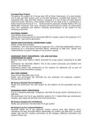 Liverpool Bay Project.
Throughout the project for In-house test, FAT at Fisher Rosemount, of a multi-system
Fire & Gas and ESD system used on the BHP Petroleum, Liverpool Bay Project. The
integrated DCS, F&G and ESD systems, consisted of 7 Fire & Gas and ESD systems
utilising Triconex TMR PLC's, Hima system (HIPS) for I/O rated at SIL 3, interfaced to a
Fisher Rosemount Provox D C S. Communications protocols included Modbus RTU via
RS232/485 multidrop. Site work included pre-commissioning works at construction
yard, THC Hartlepool and offshore including demonstration of the system to the
certifying authorities.
NATIONAL POWER
Little Barford Power Station.
Testing and commissioning of a Wormald 2300 Fire System used in the protection of 2
GEC Frame 7 gas turbine generators.
WATER AND ELECTRICAL DEPARTMENT (UAE)
ALAIN, United Arab Emirates.
Installation, Test and Commissioning Supervisor for a Wormald addressable systems
comprising of a multi-panel Wormald PBS16 interfacing to ABB DCS. Design and
implementation of system changes on site at client request.
KAWASAKI HEAVY INDUSTRIES / OIL AND NATURAL
COMMISSION OF INDIA
Bombay High South Platform INDIA. Wormald fire & gas system interfacing to an ABB
DCS.
Commission the Wormald 2003A-1 Fire & Gas system previously pre-installed and
tested in the Philippines.
Engineering design and modification to the systems for additional I/O as part of
production Cause and Effects changes.
RFA FORT GEORGE
Swan Hunter Newcastle-upon-Tyne.
Modify and commission the Wormald fire and automatic fire protection systems.
Witness test for he DOT.
BP Amoco Camelot 53/1A Platform.
Modify and commission the ESD system for the addition of I/O associated with new
wells.
KAWASAKI HEAVY INDUSTRIES
A G & P. Shipyards Batangas, Philippines. Wormald fire & gas system interfacing to an
ABB DCS.
Per-commission the fire & gas detection systems for 7 Cooper-Rolls gas compression
modules, plus supervise the field instrument technicians.
BP Amoco Camelot 53/1A Platform.
Modify and commission the Wormald fire & gas system.
BP Amoco C.A.T.S. Lomond Platform.
Wormald 2003B fire & gas detection system utilising Dual AEG Modicon PLC’s
interfacing the both Wormald PBS16 addressable fire system and ABB DCS. In-house
design, test and FAT. System commission at UIE Glasgow. Offshore commission and
system witness test
 