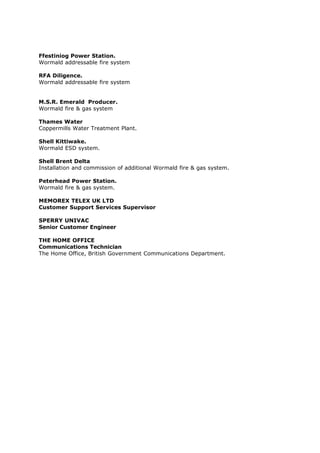 Ffestiniog Power Station.
Wormald addressable fire system
RFA Diligence.
Wormald addressable fire system
M.S.R. Emerald Producer.
Wormald fire & gas system
Thames Water
Coppermills Water Treatment Plant.
Shell Kittiwake.
Wormald ESD system.
Shell Brent Delta
Installation and commission of additional Wormald fire & gas system.
Peterhead Power Station.
Wormald fire & gas system.
MEMOREX TELEX UK LTD
Customer Support Services Supervisor
SPERRY UNIVAC
Senior Customer Engineer
THE HOME OFFICE
Communications Technician
The Home Office, British Government Communications Department.
 
