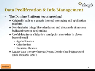 Data Proliferation & Info Management	The Domino Platform keeps growing!Originally built as a generic internal messaging and application platformNow includes things like calendaring and thousands of purpose built and custom applicationsUseful data from a litigation standpoint now exists in places beyond emailApplication dataCalendar dataDocument librariesLegacy data is everywhere as Notes/Domino has been around since the early 1990’s4