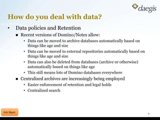 How do you deal with data?	Data policies and RetentionRecent versions of Domino/Notes allow:Data can be moved to archive databases automatically based on things like age and sizeData can be moved to external repositories automatically based on things like age and sizeData can also be deleted from databases (archive or otherwise) automatically based on things like ageThis still means lots of Domino databases everywhereCentralized archives are increasingly being employedEasier enforcement of retention and legal holdsCentralized search7