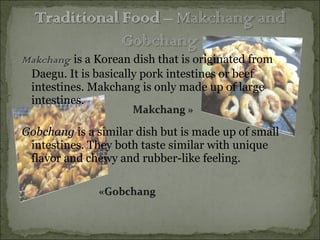Makchang   is a Korean dish that is originated from Daegu. It is basically pork intestines or beef intestines. Makchang is only made up of large intestines. Gobchang   is a similar dish but is made up of small intestines. They both taste similar with unique flavor and chewy and rubber-like feeling.   