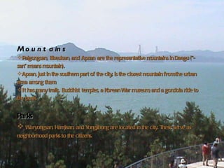 Geography – Mountains and Parks Mountains   Palgongsan, Biseulsan, and Apsan are the representative mountains in Daegu ("-san" means mountain).  Apsan, just in the southern part of the city, is the closest mountain from the urban area among them.  It has many trails, Buddhist temples, a Korean War museum, and a gondola ride to the peak.  Parks Waryongsan, Hamjisan, and Yongjibong are located in the city. These serve as neighborhood parks to the citizens.   