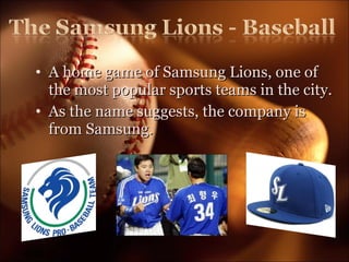 A home game of Samsung Lions, one of the most popular sports teams in the city. As the name suggests, the company is from Samsung.  