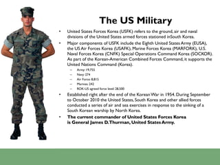 The US Military United States Forces Korea (USFK) refers to the ground, air and naval divisions of the United States armed forces stationed inSouth Korea. Major components of USFK include the Eighth United States Army (EUSA), the US Air Forces Korea (USAFK), Marine Forces Korea (MARFORK), U.S. Naval Forces Korea (CNFK) Special Operations Command Korea (SOCKOR). As part of the Korean-American Combined Forces Command, it supports the United Nations Command (Korea). Army: 19,755 Navy: 274 Air Force: 8,815 Marines: 242 ROK-US agreed force level: 28,500 Established right after the end of the Korean War in 1954. During September to October 2010 the United States, South Korea and other allied forces conducted a series of air and sea exercises in response to the sinking of a South Korean warship by North Korea. The current commander of United States Forces Korea is General James D. Thurman, United States Army. 
