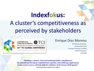 Indexfokus:
A cluster’s competitiveness as
perceived by stakeholders
Enrique Díaz Moreno
TCI Member & Mentor
Businessfokus CEO
Associate Professor at UPNA
Industrial Engineer
IESE MBA
“Building a common vision and multistakeholder commitment to
the national and European competitiveness agendas, and mobilizing support from
leaders across sectors, will help fulfil the ambitions of the Europe 2020 agenda.”
The Europe 2020 Competitiveness Report.
 