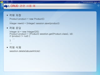객체 저장 Product product = new Product(); ... Integer newId = (Integer) session.save(product); 객체 로딩 Integer id = new Integer(20); Product product = (Product) sesstion.get(Product.class), id); if (product != null) { ... } ... 객체 삭제 sesstion.delete(abuseArticle); CRUD  관련 사용 예 하이버네이트 기초 사용법 