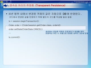 세션에서 로딩한 객체의 프로퍼티가 변경될 경우 , 트랜잭션 커밋 시 자동으로 변경된 내역이  DB 에 반영 세션 범위 내에서 변경된 객체의 값은 자동으로  DB 에 반영된다 . 코드에서 변경된 값을 반영하기 위해 별도의 코드를 작성할 필요 없음 tx = session.beginTransaction(); Order order = (Order)session.get(Order.class, orderId); order.setState(OrderState.CANCEL); … tx.commit();  영속성 처리의 투명함  (Transparent Persistence) 하이버네이트 기초 사용법 