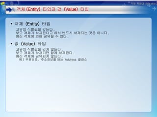 객체  (Entity)  타입 고유의 식별값을 갖는다 . 부모 객체가 삭제된다고 해서 반드시 삭제되는 것은 아니다 . 여러 객체에 의해 공유될 수 있다 . 값  (Value)  타입 고유의 식별값을 갖지 않는다 . 부모 객체가 삭제되면 함께 삭제된다 . 여러 객체에 공유되지 않는다 . 예 )  우편번호 ,  주소정보를 담는  Address  클래스 객체 (Entity)  타입과 값  (Value)  타입 객체 지향과 하이버네이트 