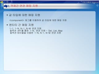 값 타입에 대한 매핑 지원 <component>  태그를 이용하여 값 타입에 대한 매핑 지원 엔티티 간 매핑 지원 1-1, 1-N, N-1, N-M  연관 지원  컬렉션  API 를 통한  1-N,  연관 지원 –  Set, List, Map 컬렉션 테이블을 이용한  1-N, N-1, N-M  연관 지원 객체간 연관 매핑 지원 객체 지향과 하이버네이트 