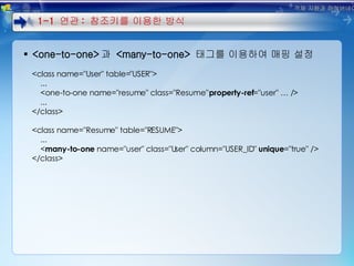 <one-to-one> 과  <many-to-one>  태그를 이용하여 매핑 설정 <class name="User" table="USER"> ... <one-to-one name="resume" class="Resume"  property-ref ="user" … /> ... </class> <class name="Resume" table="RESUME"> ... < many-to-one  name="user" class="User" column="USER_ID"  unique ="true" /> </class> 1-1  연관 :  참조키를 이용한 방식 객체 지향과 하이버네이트 