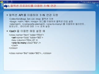 컬렉션  API 를 이용하여  1-N  연관 지원 Collection(Bag), Set, List, Map   콜렉션 지원 <bag>, <set>, <list>, <map>   태그를 이용하여 콜렉션 타입 설정 <element>, <composite-element>, <one-to-many> 를 이용하여 엘리먼트 ,  컴포넌트 ,  엔티티에 대한  1-n  관계 설정 <set> 을 이용한 매핑 설정 예 <class name="Item" table="ITEM"> < set  name="bids" table="BID" > <key column="ITEM_ID" /> < one-to-many  class="Bid" /> </set> </class> <class name="Bid" table="BID">...</class> 컬렉션 프로퍼티를 이용한  1-N  연관 객체 지향과 하이버네이트 