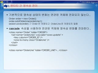 기본적으로 영속성 상태의 변화는 연관된 객체에 전파되지 않는다 . Order order = new Order(); order.addOrderLine(orderLine1); session.save(order);  // Order 만 저장되고  OrderLine 은 저장되지 않음 cascade  속성을 사용하여 연관된 객체에 영속성 변화를 전파한다 . <class name="Order" table="ORDER"> <set name="orderLines" cascade="save-update" > <key column="ORDER_ID" /> <one-to-many class="OrderLine" /> </set> </class> <class name="OrderLine" table="ORDER_LINE">…</class> 엔티티 간 영속성 전이 객체 지향과 하이버네이트 